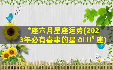 *
座六月星座运势(2023年必有喜事的星 🌳 座)